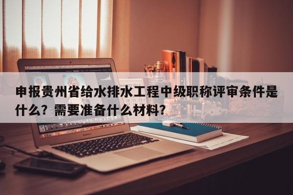 申报贵州省给水排水工程中级职称评审条件是什么？需要准备什么材料？