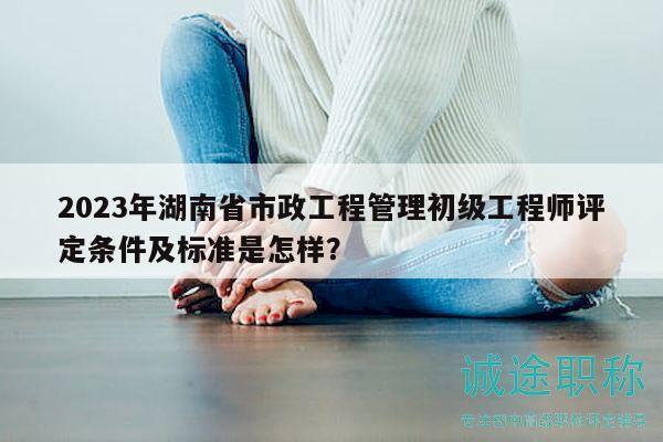 2023年湖南省市政工程管理初级工程师评定条件及标准是怎样？