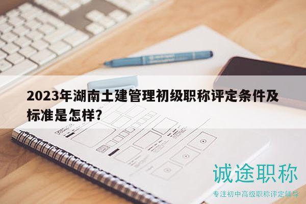 2023年湖南土建管理初级职称评定条件及标准是怎样？