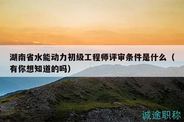 湖南省水能动力初级工程师评审条件是什么（有你想知道的吗）