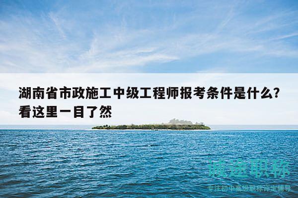湖南省市政施工中级工程师报考条件是什么？看这里一目了然