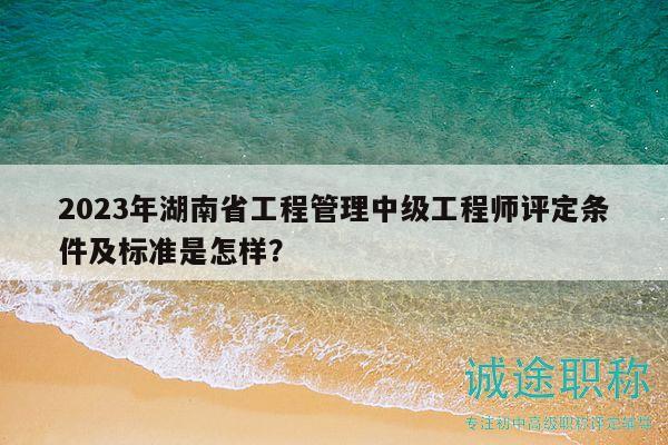 2023年湖南省工程管理中级工程师评定条件及标准是怎样？