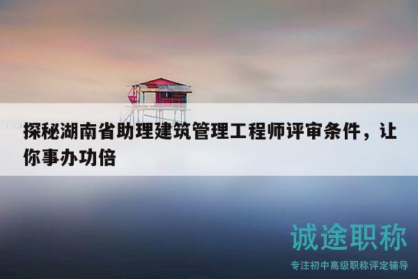 探秘湖南省助理建筑管理工程师评审条件，让你事办功倍