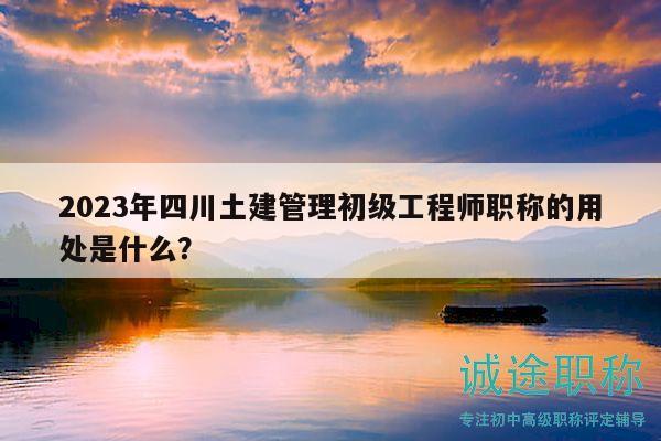 2023年四川土建管理初级工程师职称的用处是什么？