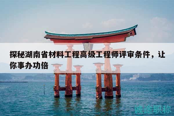 探秘湖南省材料工程高级工程师评审条件，让你事办功倍
