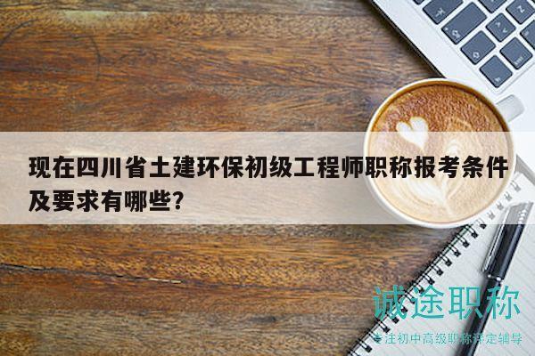 现在四川省土建环保初级工程师职称报考条件及要求有哪些？