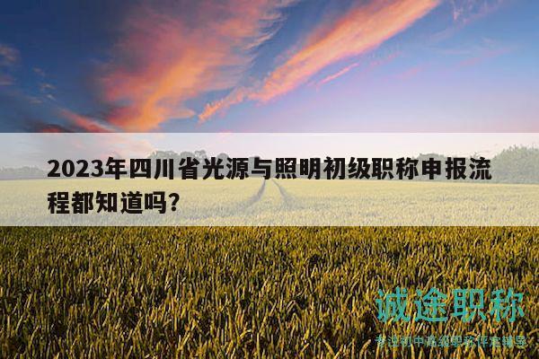 2023年四川省光源与照明初级职称申报流程都知道吗？