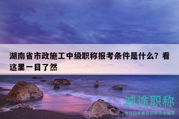 湖南省市政施工中级职称报考条件是什么？看这里一目了然