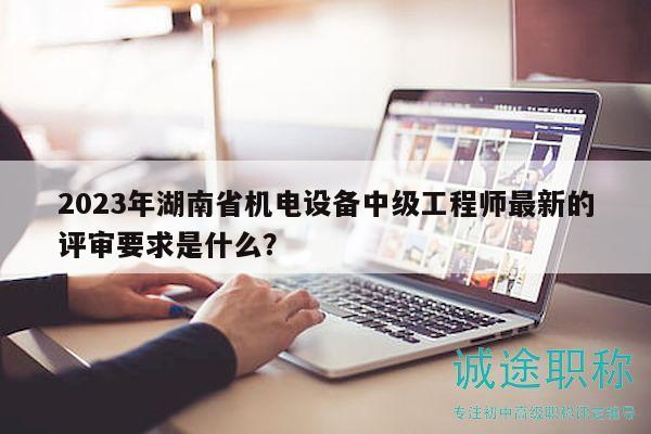 2023年湖南省机电设备中级工程师最新的评审要求是什么？
