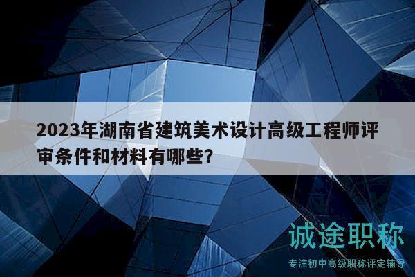 2023年湖南省建筑美术设计高级工程师评审条件和材料有哪些？