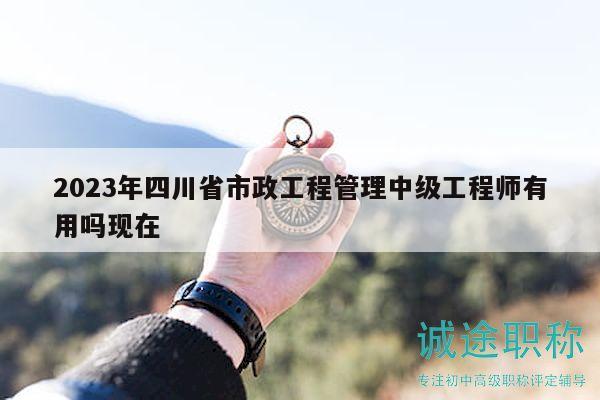 2023年四川省市政工程管理中级工程师有用吗现在