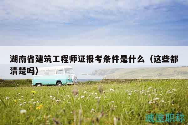 湖南省建筑工程师证报考条件是什么（这些都清楚吗）