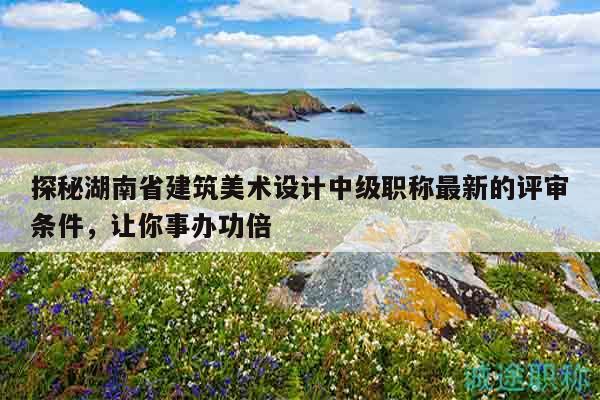 探秘湖南省建筑美术设计中级职称最新的评审条件，让你事办功倍