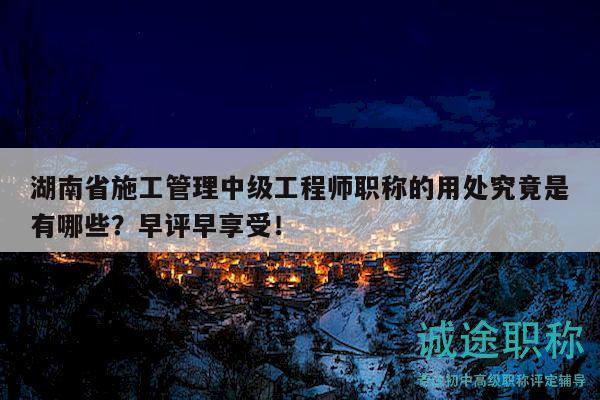湖南省施工管理中级工程师职称的用处究竟是有哪些？早评早享受！