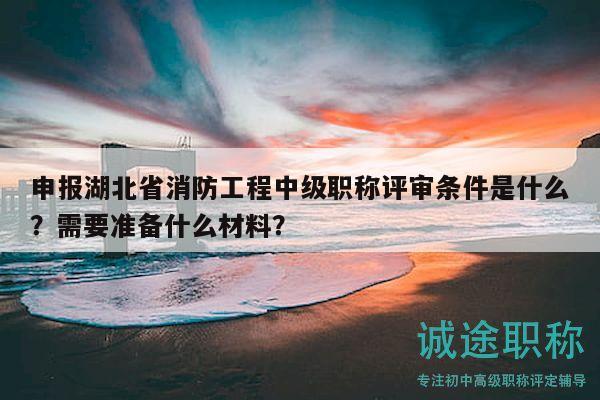 申报湖北省消防工程中级职称评审条件是什么？需要准备什么材料？