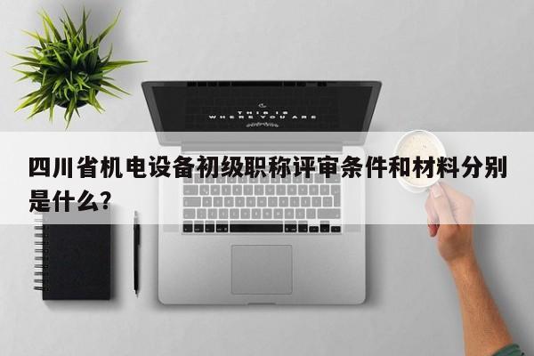 四川省机电设备初级职称评审条件和材料分别是什么？