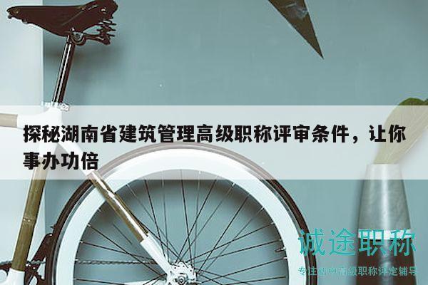 探秘湖南省建筑管理高级职称评审条件，让你事办功倍