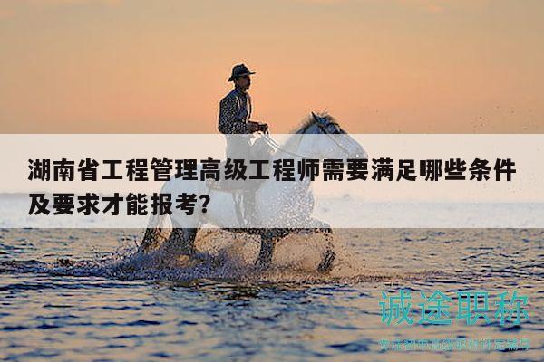 湖南省工程管理高级工程师需要满足哪些条件及要求才能报考？
