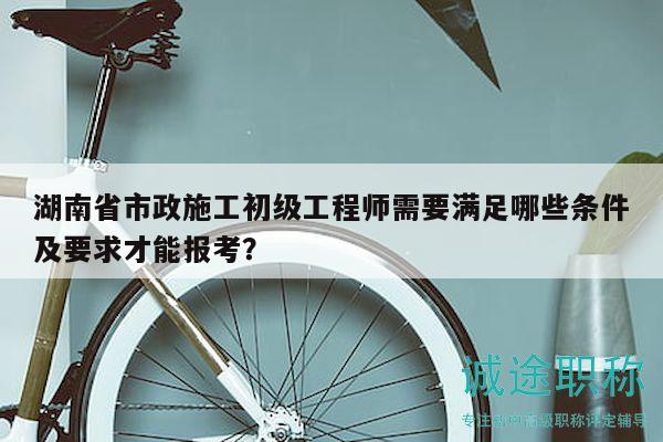 湖南省市政施工初级工程师需要满足哪些条件及要求才能报考？