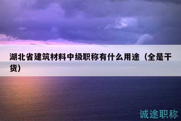湖北省建筑材料中级职称有什么用途（全是干货）