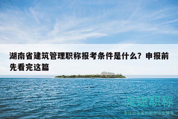 湖南省建筑管理职称报考条件是什么？申报前先看完这篇