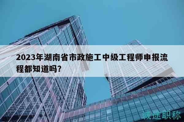 2023年湖南省市政施工中级工程师申报流程都知道吗？