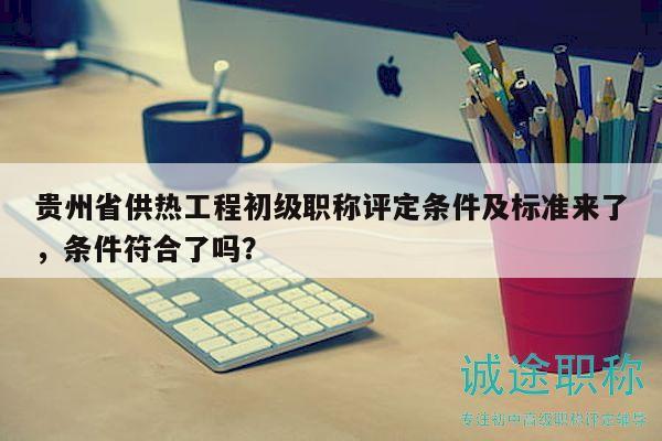 贵州省供热工程初级职称评定条件及标准来了，条件符合了吗？