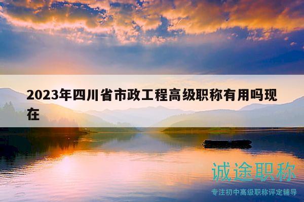 2023年四川省市政工程高级职称有用吗现在