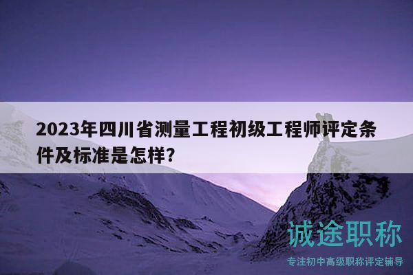 2023年四川省测量工程初级工程师评定条件及标准是怎样？