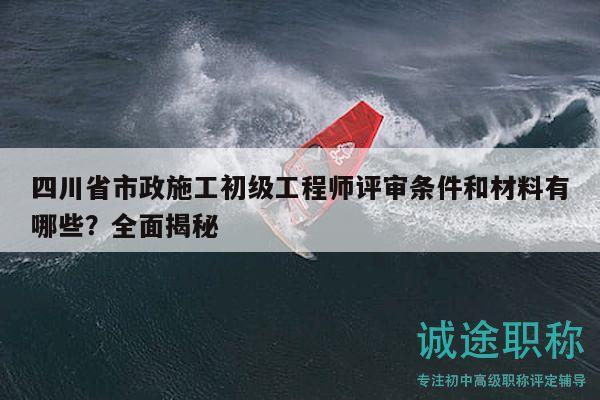 四川省市政施工初级工程师评审条件和材料有哪些？全面揭秘
