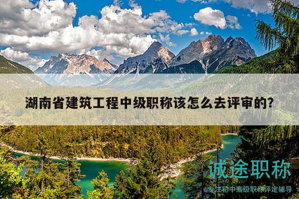 湖南省建筑工程中级职称该怎么去评审的？