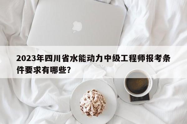 2023年四川省水能动力中级工程师报考条件要求有哪些？