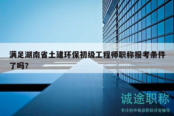 满足湖南省土建环保初级工程师职称报考条件了吗？