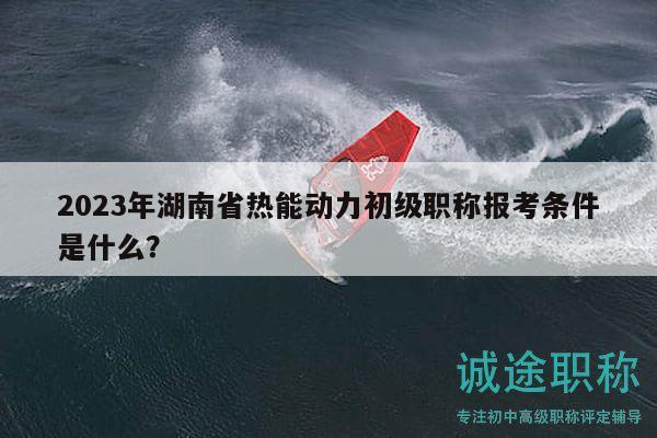 2023年湖南省热能动力初级职称报考条件是什么？