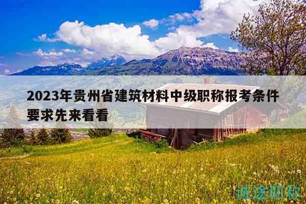 2023年贵州省建筑材料中级职称报考条件要求先来看看