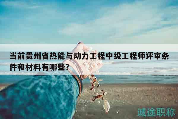 当前贵州省热能与动力工程中级工程师评审条件和材料有哪些？