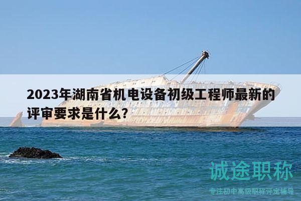 2023年湖南省机电设备初级工程师最新的评审要求是什么？
