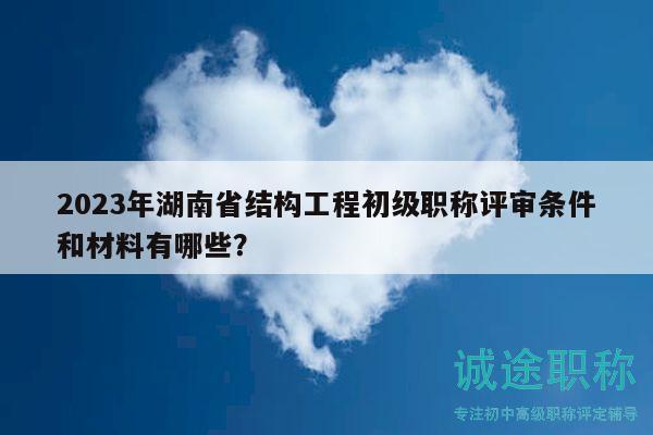 2023年湖南省结构工程初级职称评审条件和材料有哪些？