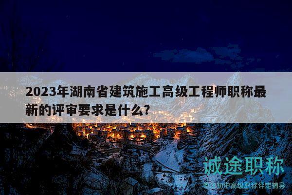 2023年湖南省建筑施工高级工程师职称最新的评审要求是什么？