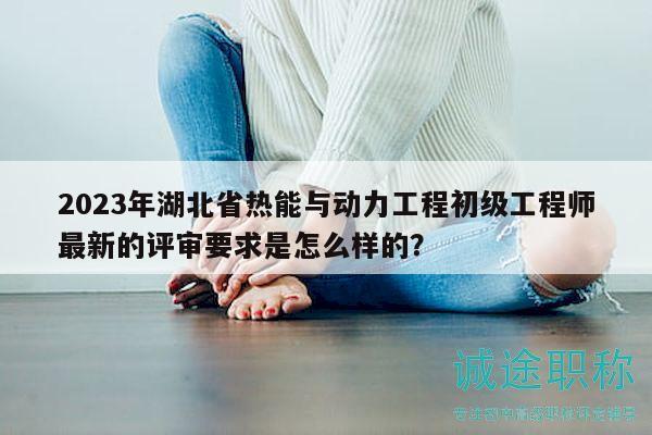 2023年湖北省热能与动力工程初级工程师最新的评审要求是怎么样的？