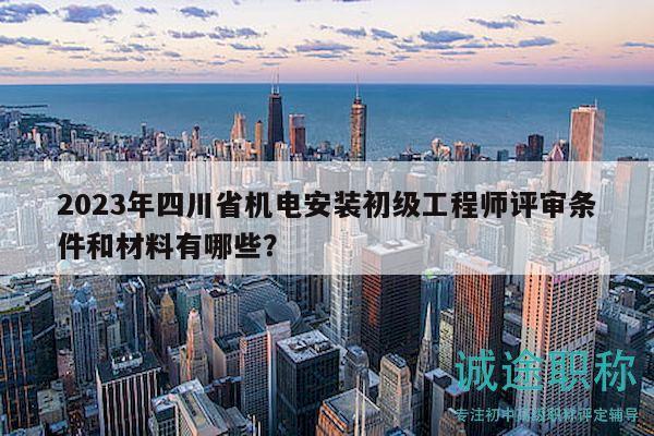 2023年四川省机电安装初级工程师评审条件和材料有哪些？
