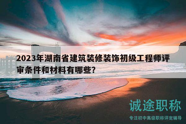 2023年湖南省建筑装修装饰初级工程师评审条件和材料有哪些？