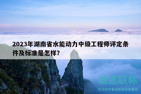 2023年湖南省水能动力中级工程师评定条件及标准是怎样？