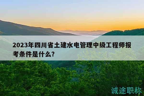 2023年四川省土建水电管理中级工程师报考条件是什么？