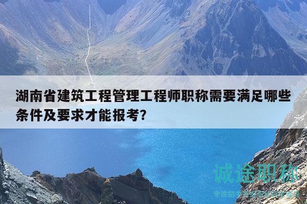 湖南省建筑工程管理工程师职称需要满足哪些条件及要求才能报考？