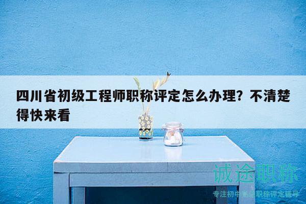 四川省初级工程师职称评定怎么办理？不清楚得快来看