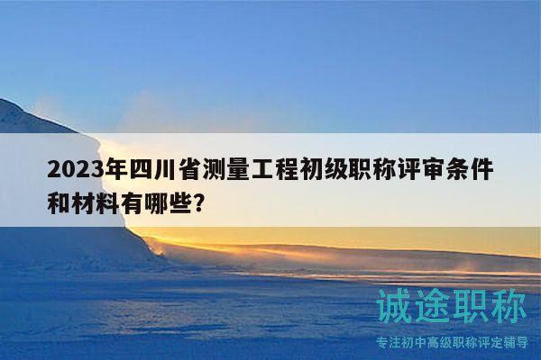 2023年四川省测量工程初级职称评审条件和材料有哪些？