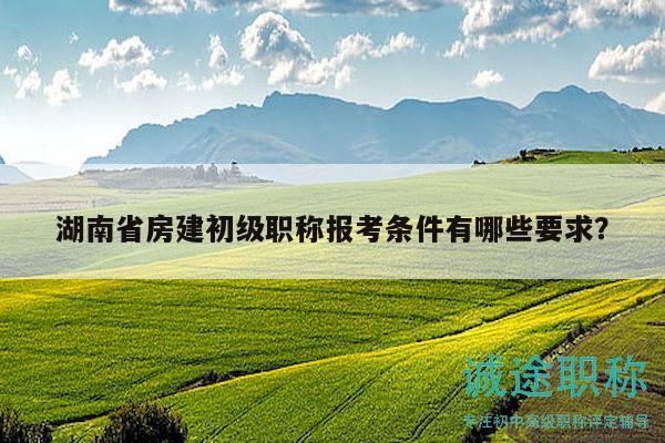 湖南省房建初级职称报考条件有哪些要求？