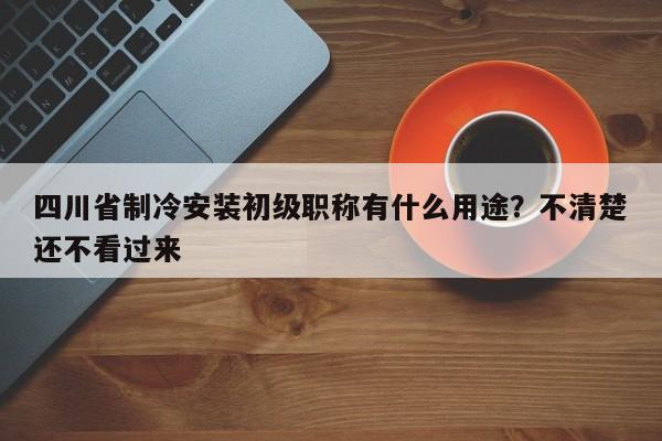 四川省制冷安装初级职称有什么用途？不清楚还不看过来