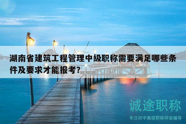 湖南省建筑工程管理中级职称需要满足哪些条件及要求才能报考？